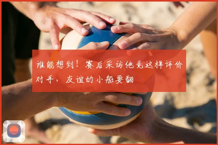 谁能想到！赛后采访他竟这样评价对手，友谊的小船要翻