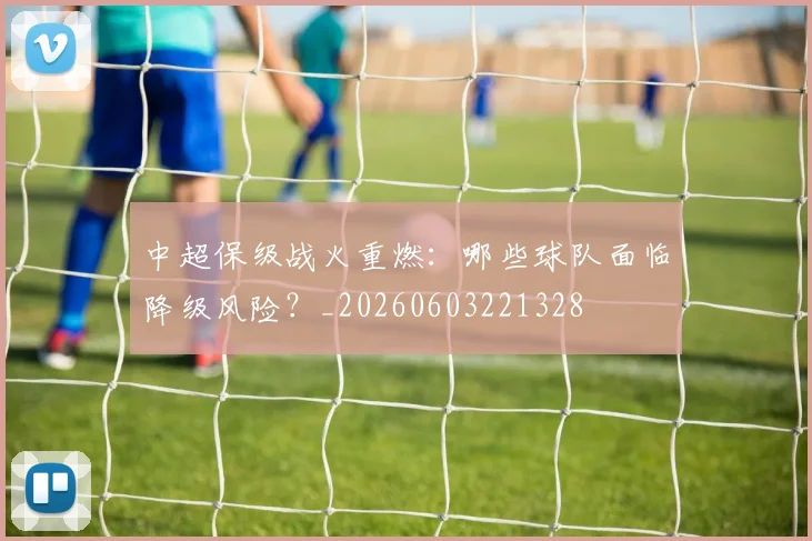 中超保级战火重燃:哪些球队面临降级风险?_20260603221328