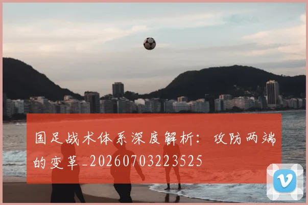 国足战术体系深度解析：攻防两端的变革_20260703223525