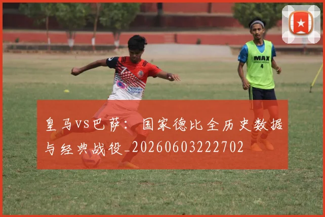 皇马vs巴萨:国家德比全历史数据与经典战役_20260603222702