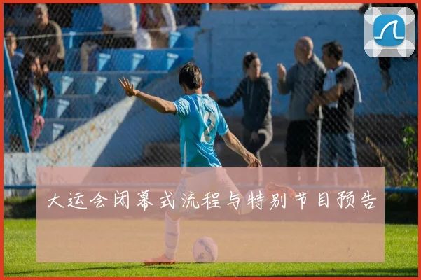 大运会闭幕式流程与特别节目预告