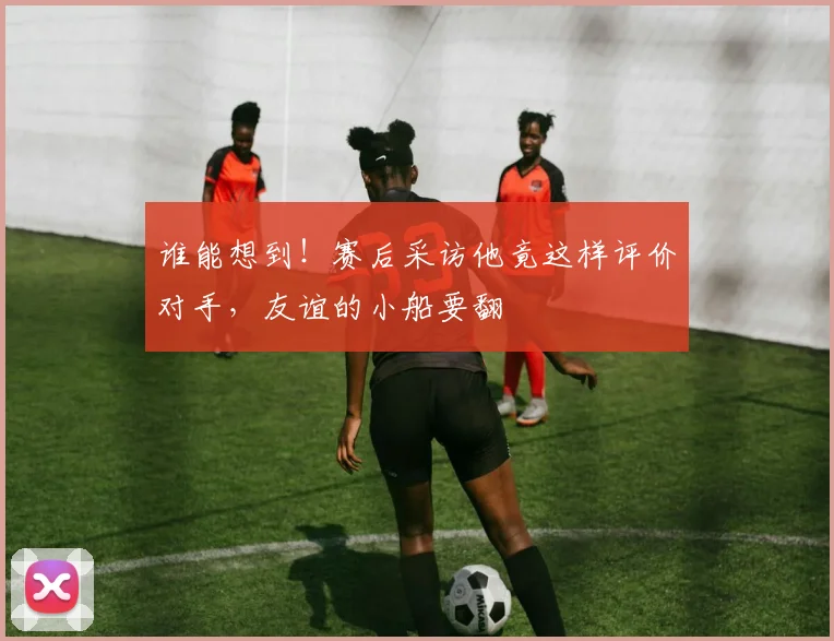 谁能想到!赛后采访他竟这样评价对手,友谊的小船要翻