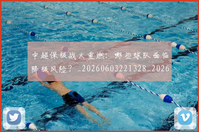 中超保级战火重燃：哪些球队面临降级风险？_20260603221328_20260707011400