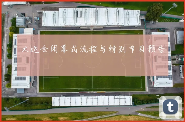 大运会闭幕式流程与特别节目预告