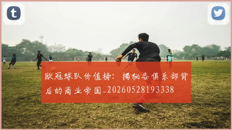 欧冠球队价值榜：揭秘各俱乐部背后的商业帝国_20260528193338