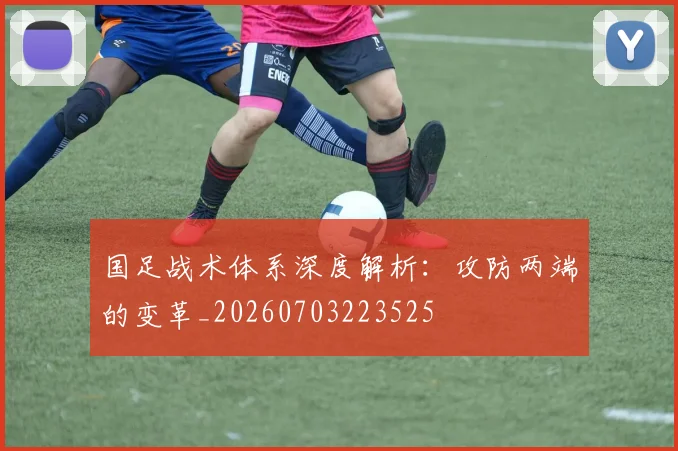 国足战术体系深度解析:攻防两端的变革_20260703223525