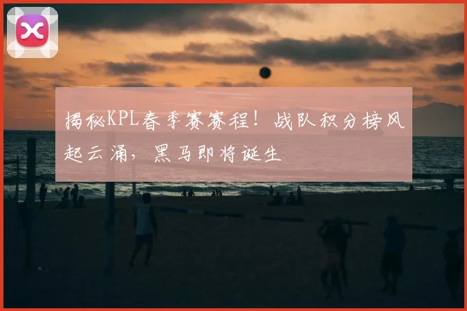 揭秘KPL春季赛赛程！战队积分榜风起云涌，黑马即将诞生