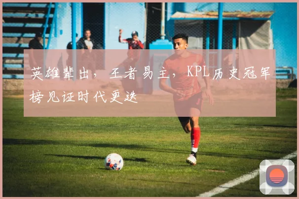 英雄辈出,王者易主,KPL历史冠军榜见证时代更迭