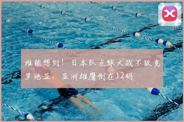 谁能想到!日本队点球大战不敌克罗地亚,亚洲雄鹰倒在12码
