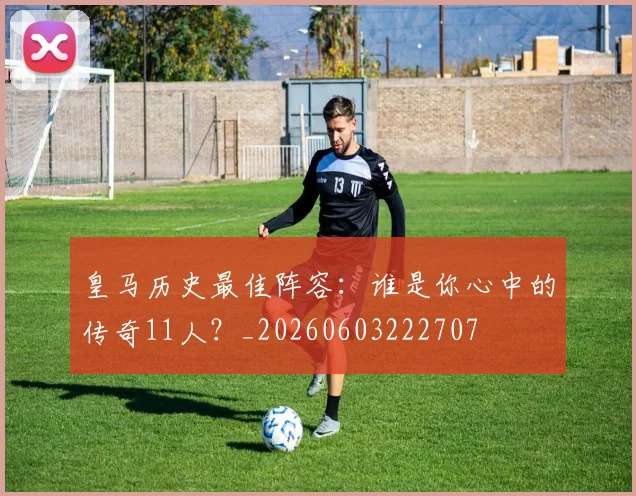 皇马历史最佳阵容：谁是你心中的传奇11人？_20260603222707